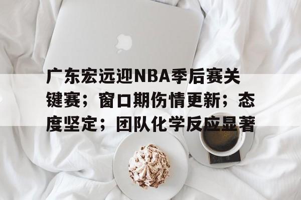 开云体育在线入口-广东宏远迎NBA季后赛关键赛；窗口期伤情更新；态度坚定；团队化学反应显著