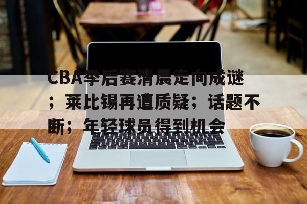 开云体育网站-CBA季后赛清晨走向成谜；莱比锡再遭质疑；话题不断；年轻球员得到机会